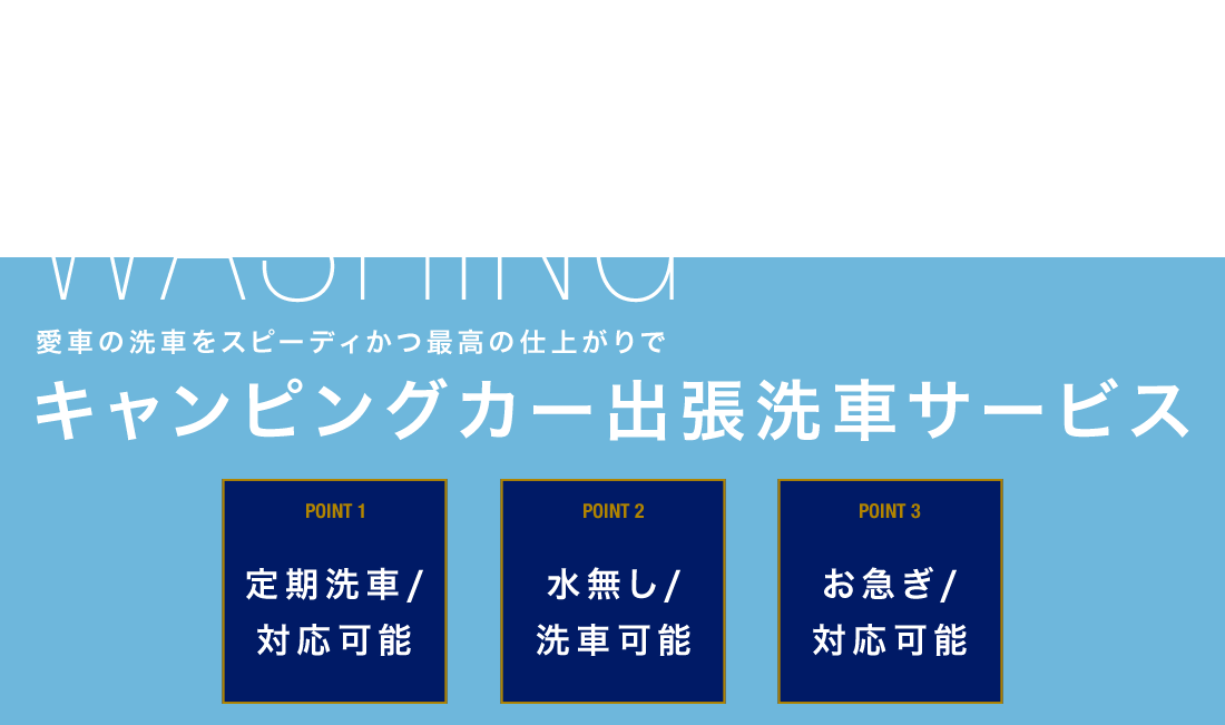 CAMPING CAR WASHING 愛車の戦車をスピーディかつ最高の仕上がりで キャンピングカー出張洗車サービス
        POINT1 定期洗車/対応可能 POINT2 水無し/洗車可能 POINT3 お急ぎ/対応可能